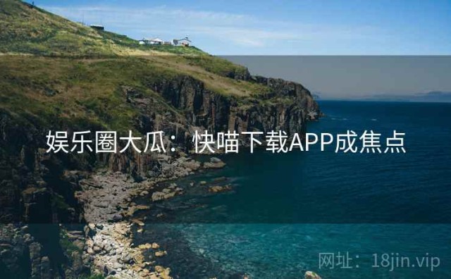 娱乐圈大瓜：快喵下载APP成焦点