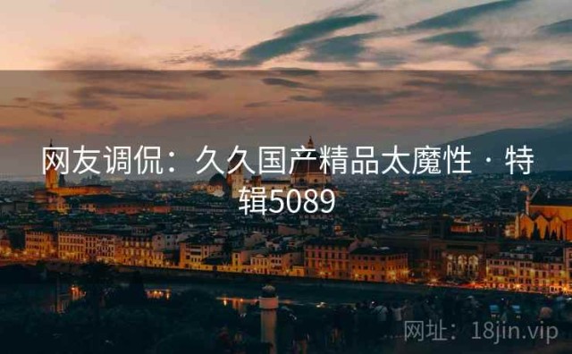 网友调侃：久久国产精品太魔性 · 特辑5089
