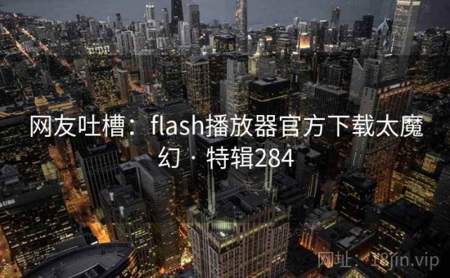 网友吐槽：flash播放器官方下载太魔幻 · 特辑284