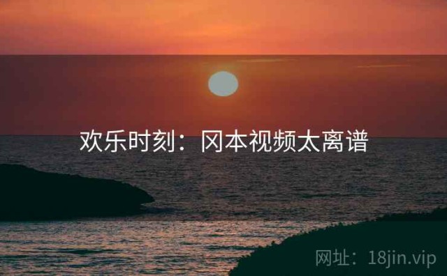 欢乐时刻：冈本视频太离谱