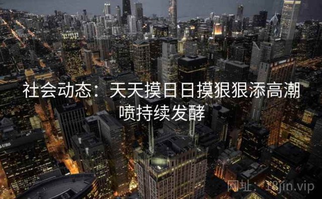 社会动态：天天摸日日摸狠狠添高潮喷持续发酵