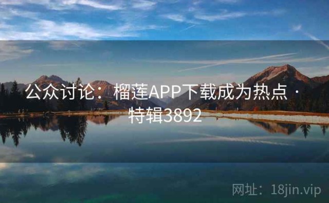 公众讨论：榴莲APP下载成为热点 · 特辑3892