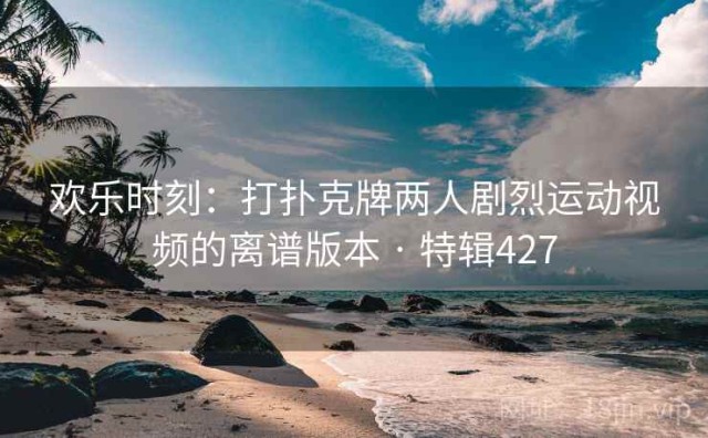 欢乐时刻：打扑克牌两人剧烈运动视频的离谱版本 · 特辑427