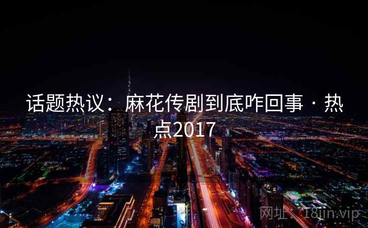话题热议：麻花传剧到底咋回事 · 热点2017