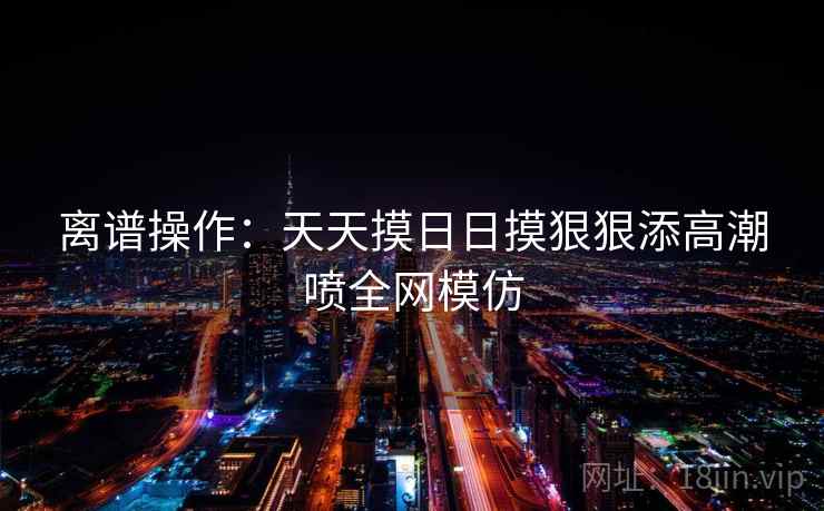 离谱操作：天天摸日日摸狠狠添高潮喷全网模仿