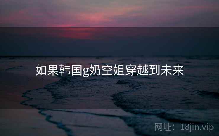如果韩国g奶空姐穿越到未来