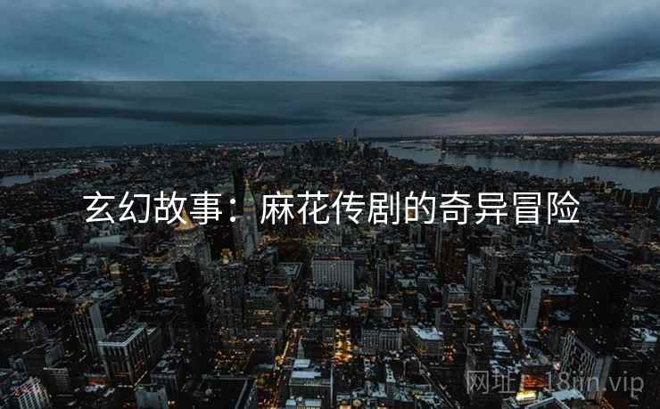玄幻故事：麻花传剧的奇异冒险