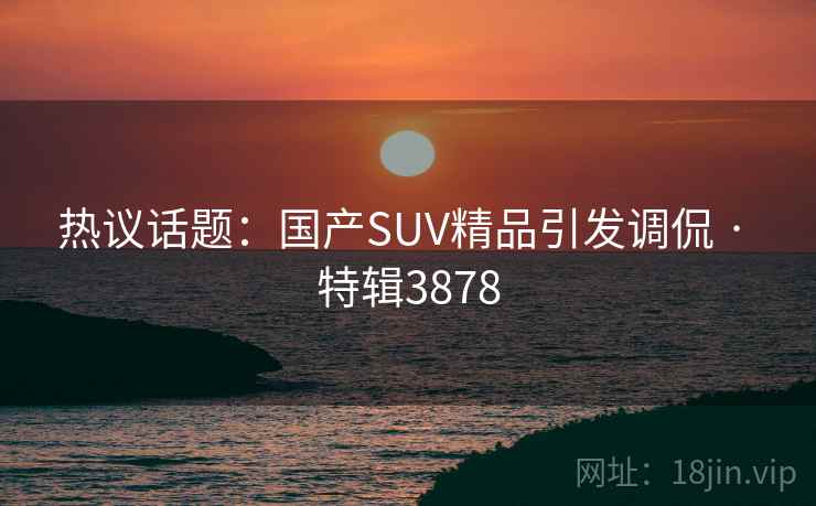 热议话题：国产SUV精品引发调侃 · 特辑3878