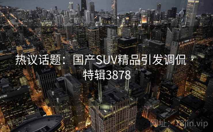 热议话题:国产SUV精品引发调侃 · 特辑3878 热议话题:国产SUV精品引发调侃 · 特辑3878