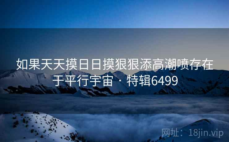 如果天天摸日日摸狠狠添高潮喷存在于平行宇宙 · 特辑6499