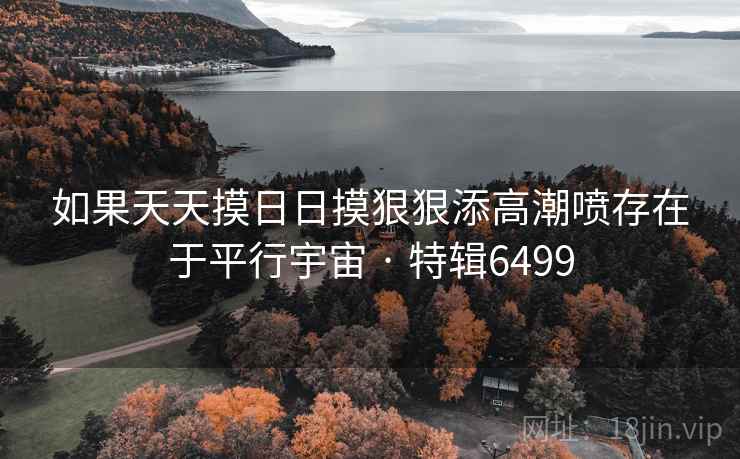 如果天天摸日日摸狠狠添高潮喷存在于平行宇宙 · 特辑6499
