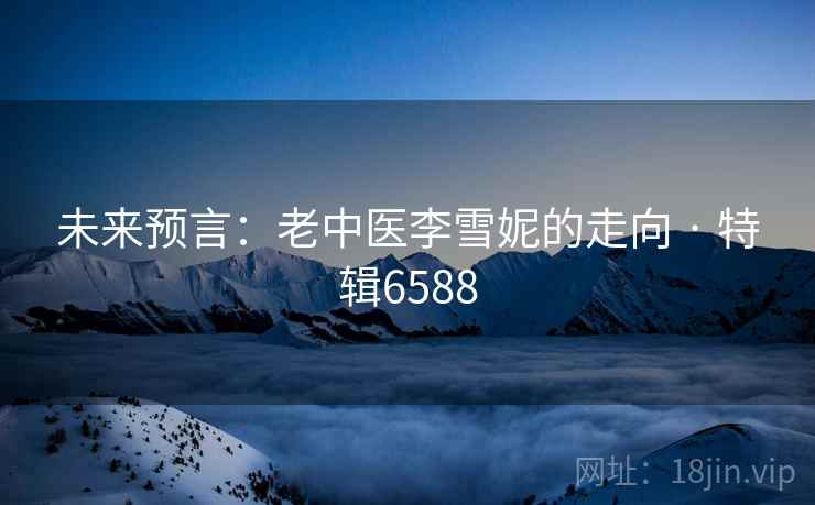 未来预言：老中医李雪妮的走向 · 特辑6588