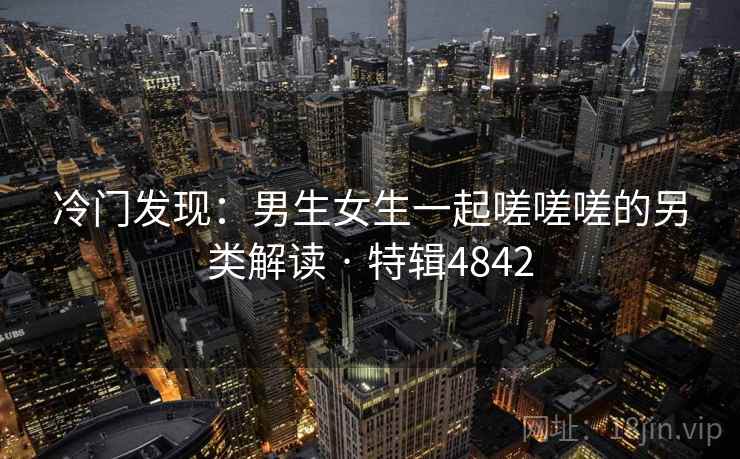 冷门发现：男生女生一起嗟嗟嗟的另类解读 · 特辑4842