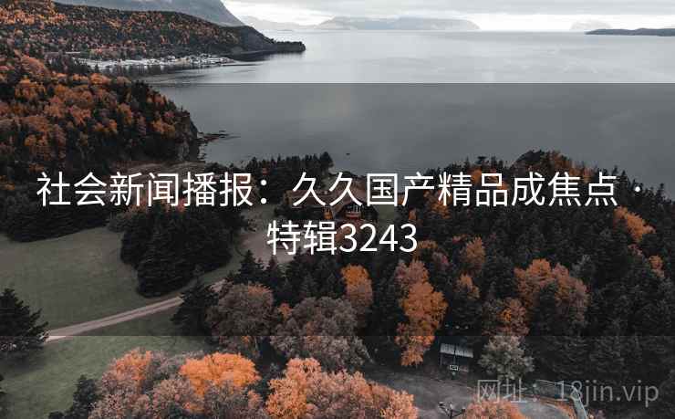 社会新闻播报：久久国产精品成焦点 · 特辑3243