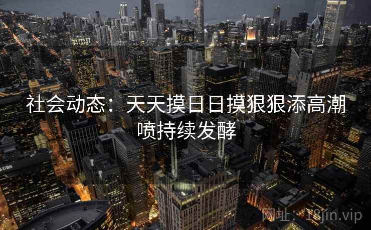 社会动态：天天摸日日摸狠狠添高潮喷持续发酵