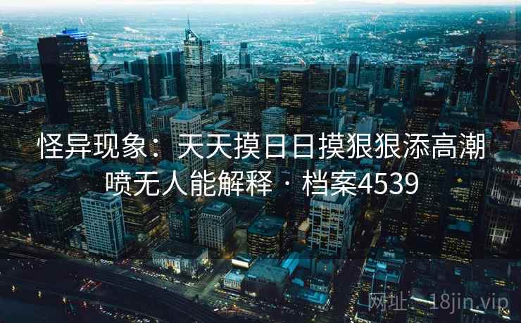 怪异现象：天天摸日日摸狠狠添高潮喷无人能解释 · 档案4539