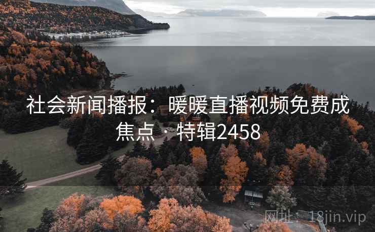 社会新闻播报:暖暖直播视频免费成焦点 · 特辑2458 社会新闻播报:暖暖直播视频免费成焦点 · 特辑2458