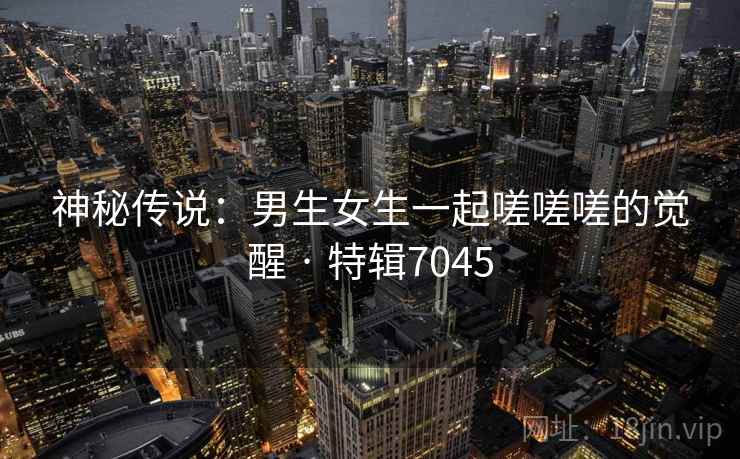 神秘传说：男生女生一起嗟嗟嗟的觉醒 · 特辑7045