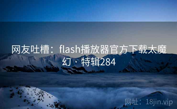 网友吐槽：flash播放器官方下载太魔幻 · 特辑284
